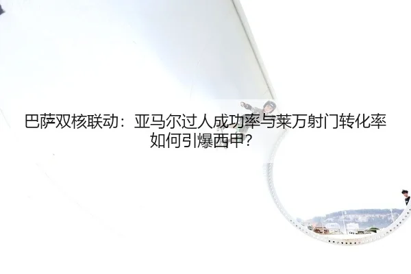 巴萨双核联动：亚马尔过人成功率与莱万射门转化率如何引爆西甲？