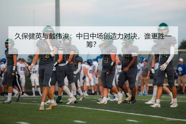 久保健英与戴伟浚：中日中场创造力对决，谁更胜一筹？